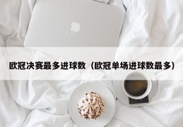 欧冠决赛最多进球数（欧冠单场进球数最多）