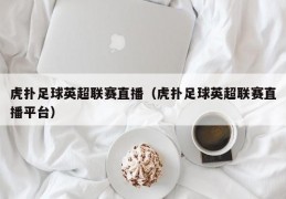 虎扑足球英超联赛直播（虎扑足球英超联赛直播平台）