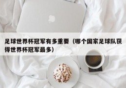 足球世界杯冠军有多重要（哪个国家足球队获得世界杯冠军最多）