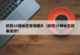 欧冠16强抽签现场图片（欧冠16强抽签结果出炉）