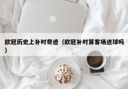 欧冠历史上补时奇迹（欧冠补时算客场进球吗）