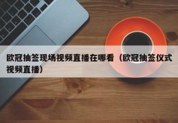 欧冠抽签现场视频直播在哪看（欧冠抽签仪式视频直播）