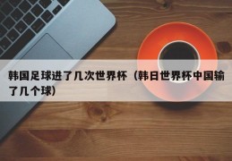 韩国足球进了几次世界杯（韩日世界杯中国输了几个球）