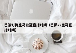 巴黎对阵皇马欧冠直播时间（巴萨vs皇马直播时间）