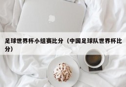 足球世界杯小组赛比分（中国足球队世界杯比分）