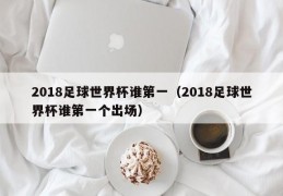 2018足球世界杯谁第一（2018足球世界杯谁第一个出场）